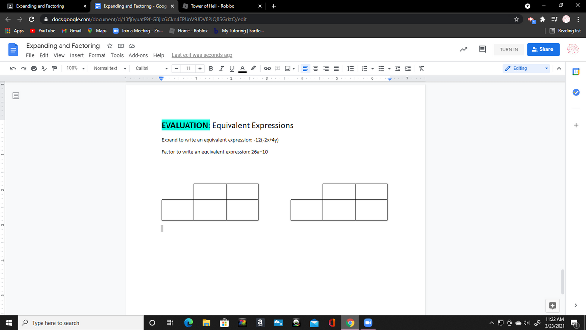 A Expanding and Factoring
E Expanding and Factoring - Goog x
A Tower of Hell - Roblox
+
->
A docs.google.com/document/d/1Bfj8yuatF9f-GBjlc6iCkn4EPUnV9JDV8PJQ8SGrKtQ/edit
I Apps
> YouTube
M Gmail
о Марs
Join a Meeting - Zo.
O Home - Roblox
b My Tutoring | bartle.
E Reading list
Expanding and Factoring * D O
A Share
TURN IN
File Edit View Insert Format Tools Add-ons Help
Last edit was seconds ago
B I U A
E - E - E E X
/ Editing
100%
Normal text
Calibri
11
+
1 | 1 |
3
| 4 | 5
7
EVALUATION: Equivalent Expressions
Expand to write an equivalent expression: -12(-2x+4y)
Factor to write an equivalent expression: 26a-10
11:22 AM
P Type here to search
a
3/23/2021
