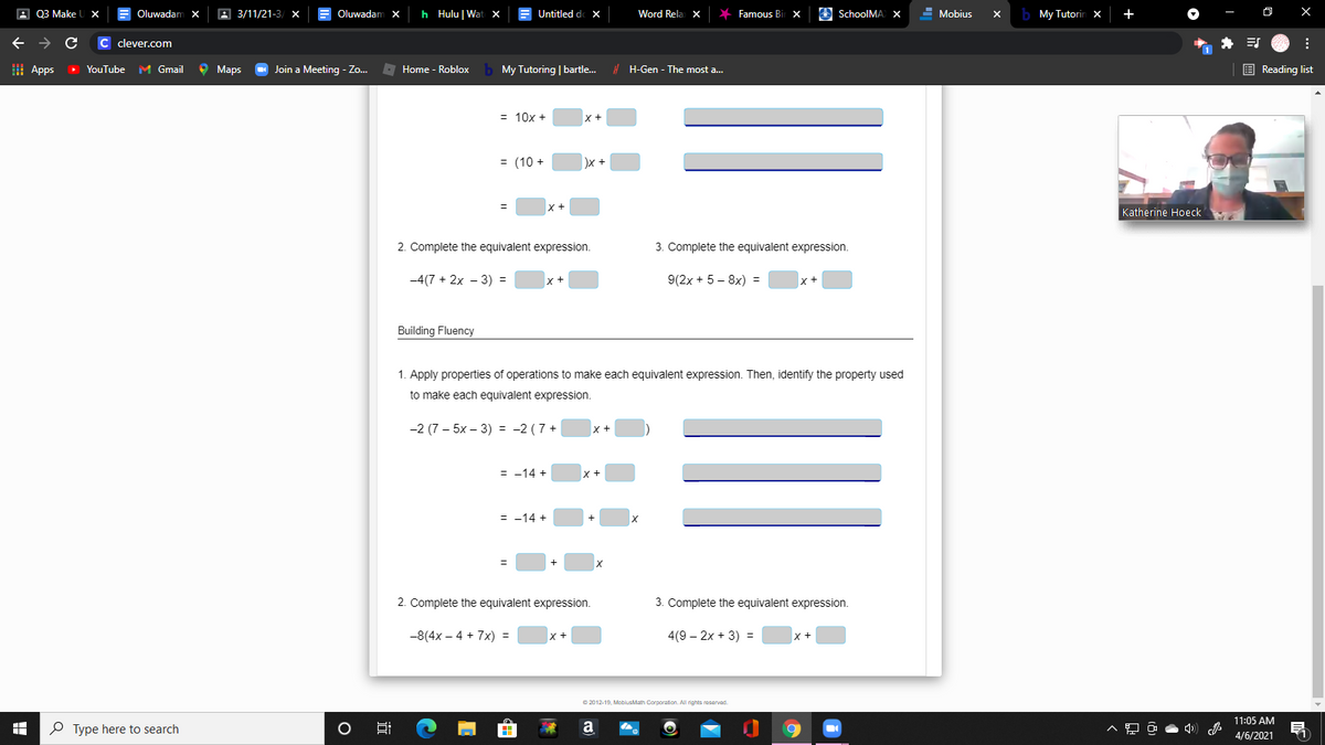 A Q3 Make
Oluwadam x
A 3/11/21-3/ x
Oluwadam x
h Hulu | Wat x
Untitled de X
Word Rela x
Famous Bi
O SchoolMA) X
Mobius
b My Tutorin x
+
c clever.com
I Apps
• YouTube M Gmail
9 Маs
O Join a Meeting - Zo..
- Home - Roblox
My Tutoring | bartle.
H H-Gen - The most a..
E Reading list
= 10x +
++
= (10 +
)x
X+
Katherine Hoeck
2. Complete the equivalent expression.
3. Complete the equivalent expression.
-4(7 + 2x – 3) =
x+
9(2x + 5 – 8x) =
Building Fluency
1. Apply properties of operations to make each equivalent expression. Then, identify the property used
to make each equivalent expression.
-2 (7— 5х - 3) %3D -2 (7+
X +
= -14 +
= -14 +
2. Complete the equivalent expression.
3. Complete the equivalent expression.
-8(4x – 4 + 7x) =
x+
4(9 – 2x + 3) =
© 2012-19, MoblusMath Corporation. All rights reservad.
11:05 AM
P Type here to search
a
4/6/2021
