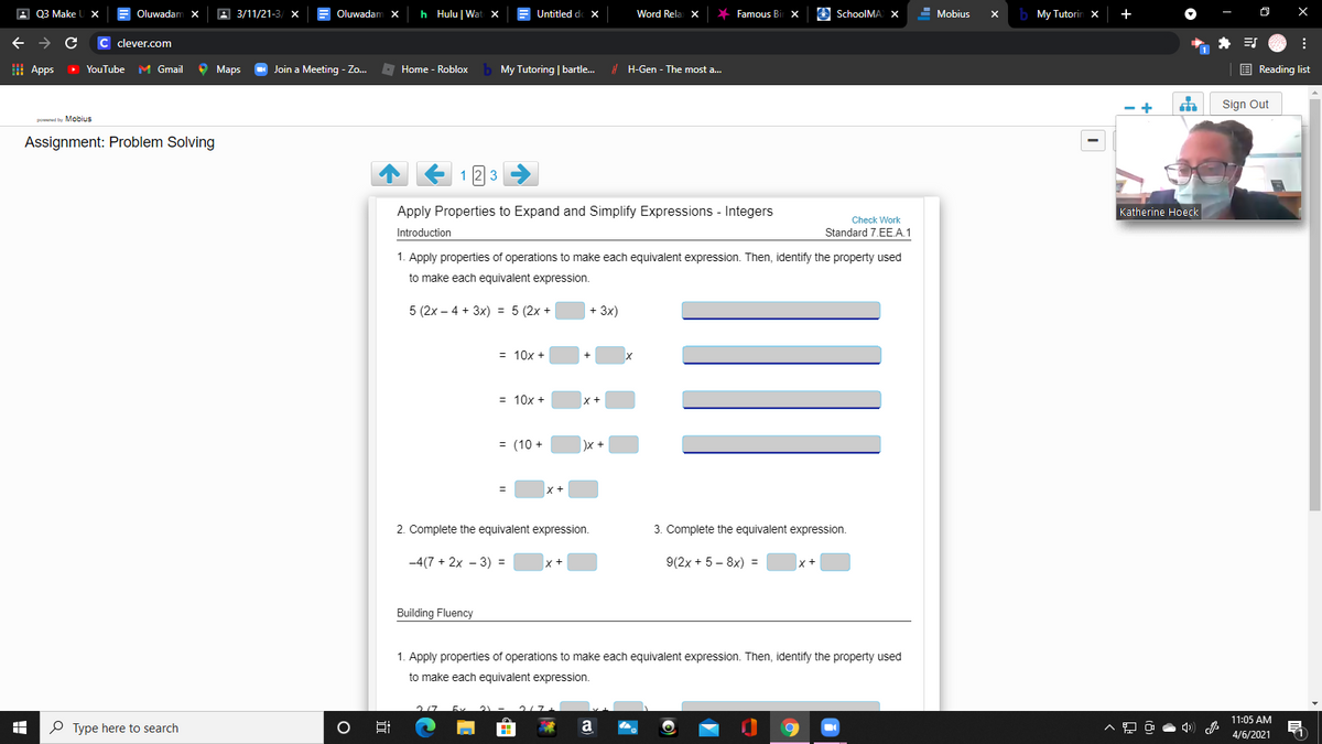 A Q3 Make
Oluwadam X
A 3/11/21-3/ x
Oluwadam X
h Hulu | Wat x
Untitled de X
Word Rela X
Famous Bi
O SchoolMA x
- Mobius
b My Tutorin x
+
C clever.com
I Apps
> YouTube M Gmail
O Maps
O Join a Meeting - Zo..
E Home - Roblox
My Tutoring | bartle.
! H-Gen - The most a..
E Reading list
- +
Sign Out
poed toy Mohius
Assignment: Problem Solving
1
3
Apply Properties to Expand and Simplify Expressions - Integers
Katherine Hoeck
Check Work
Introduction
Standard 7.EE.A.1
1. Apply properties of operations to make each equivalent expression. Then, identify the property used
to make each equivalent expression.
5 (2x – 4 + 3x) = 5 (2x +
+ 3x)
= 10x +
= 10x +
= (10 +
2. Complete the equivalent expression.
3. Complete the equivalent expression.
-4(7 + 2x - 3) =
9(2x + 5 – 8x) =
x+
Building Fluency
1. Apply properties of operations to make each equivalent expression. Then, identify the property used
to make each equivalent expression.
11:05 AM
P Type here to search
a
4/6/2021
