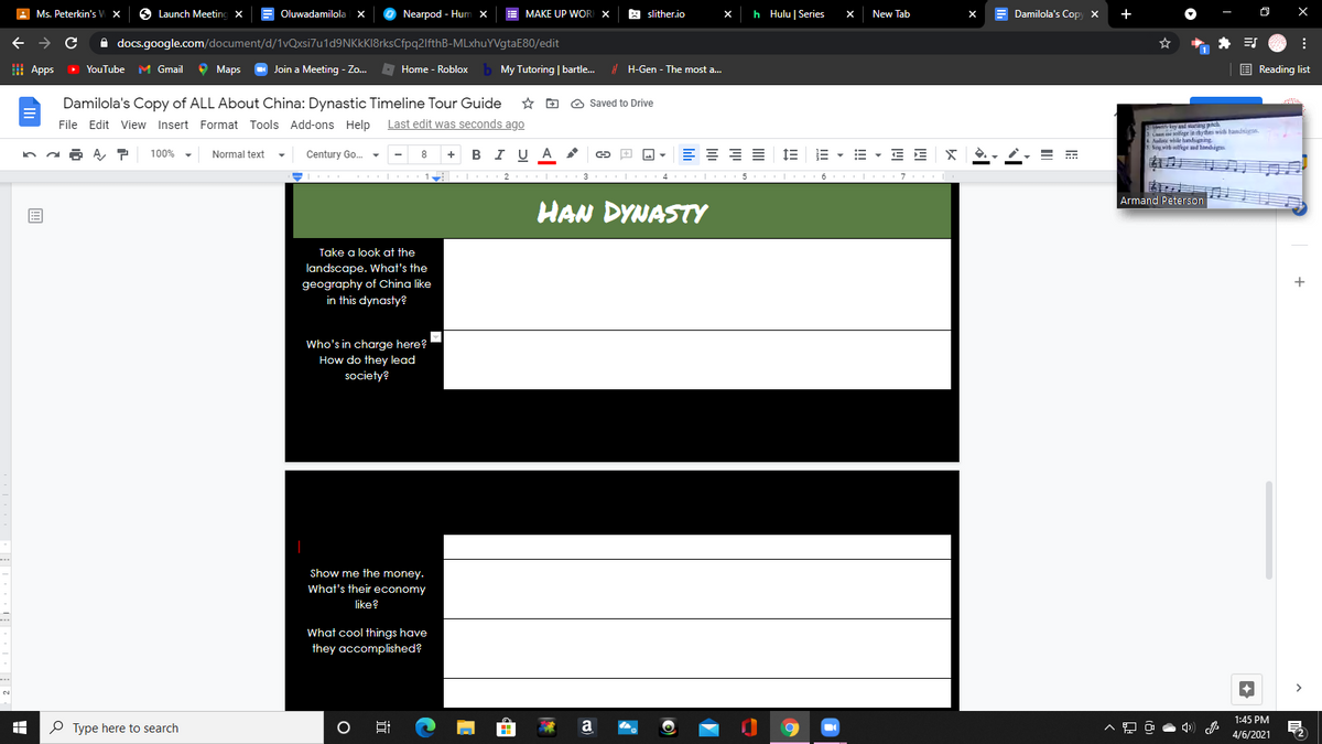 A
Ms. Peterkin's V x
Launch Meetinc
Oluwadamilola x
Nearpod - Hum x
MAKE UP WOR X
A slither.io
h Hulu | Series
E Damilola's Copy x
+
O X
New Tab
O docs.google.com/document/d/1vQxsi7u1d9NKkKI8rksCfpq2lfthB-MLxhuYVgtaE80/edit
I Apps
>
O Maps
O Join a Meeting - Zo.
Home - Roblox b My Tutoring | bartle. H-Gen - The most a.
E Reading list
YouTube M Gmail
Damilola's Copy of ALL About China: Dynastic Timeline Tour Guide
O Saved to Drive
File Edit View Insert Format Tools Add-ons Help Last edit was seconds ago
hLey and arting pnch
3C e sollegr ie rhythen with handsiuns
Audie while handsigning
5 Sog vith selfege nd handsigs
+ BI UA c
= = = 1E
E - E - E E
100%
Normal text
Century Go.
2
3
5
6
7
कु
Armand Peterson
HAN DYNASTY
Take a look at the
landscape. What's the
geography of China like
in this dynasty?
Who's in charge here?
How do they lead
society?
Show me the money.
What's their economy
like?
What cool things have
they accomplished?
2.
1:45 PM
P Type here to search
a
4/6/2021
