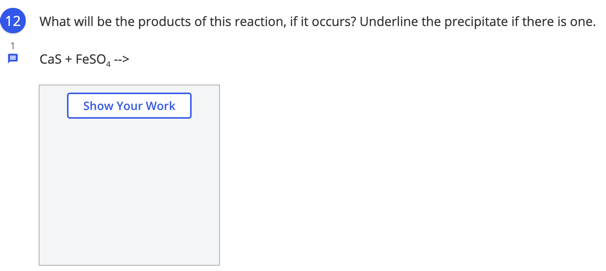 12
What will be the products of this reaction, if it occurs? Underline the precipitate if there is one.
1
Cas + FeSO. -->
Show Your Work
