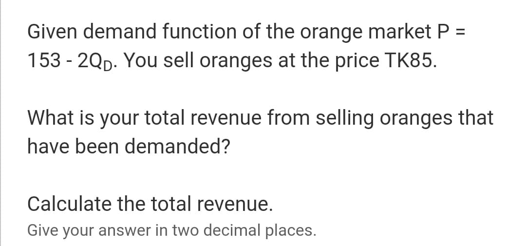 Given demand function of the orange market P =
153 - 2Qp. You sell oranges at the price TK85.
%3D
What is your total revenue from selling oranges that
have been demanded?
Calculate the total revenue.
Give your answer in two decimal places.
