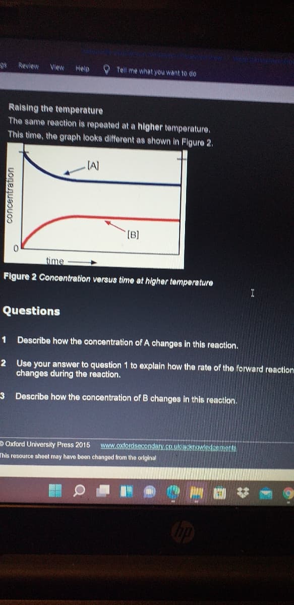 Review
View
Help
OTell me what you want to do
Raising the temperature
The same reaction is repeated at a higher temperature.
This time, the graph looks different as shown in Figure 2.
(B]
time
Figure 2 Concentration versus time at higher temperature
Questions
1
Describe how the concentration of A changes in this reaction.
2 Use your answer to question 1 to explain how the rate of the forward reaction
changes during the reaction.
3 Describe how the concentration of B changes in this reaction.
DOxford University Press 2015
www.oxtordsecondary.co.ulk/acknovdedsaments
This resource sheet may have been changed from the orlginal
concentration
