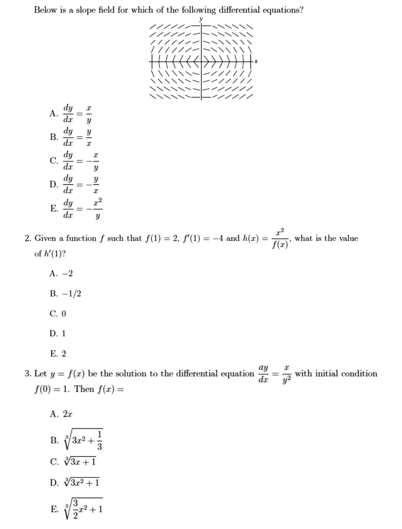 Below is a slope field for which of the following differential equations?
А.
dy
В.
dr
dy
С.
dr
dy
D.
dr
dy
Е.
dr
2. Given a function f such that f(1) = 2, f'(1) = -4 and h(x) =
what is the value
f(x)
of h'(1)?
А. —2
В. —1/2
С. О
D. 1
Е. 2
ay
3. Let y = f(r) be the solution to the differential equation
dr
with initial condition
f(0) = 1. Then f(x) =
А. 2г
3r2 +
3
В.
C. V3r + 1
D. V3r2 + 1
Е.
+1
2"
I| ||
