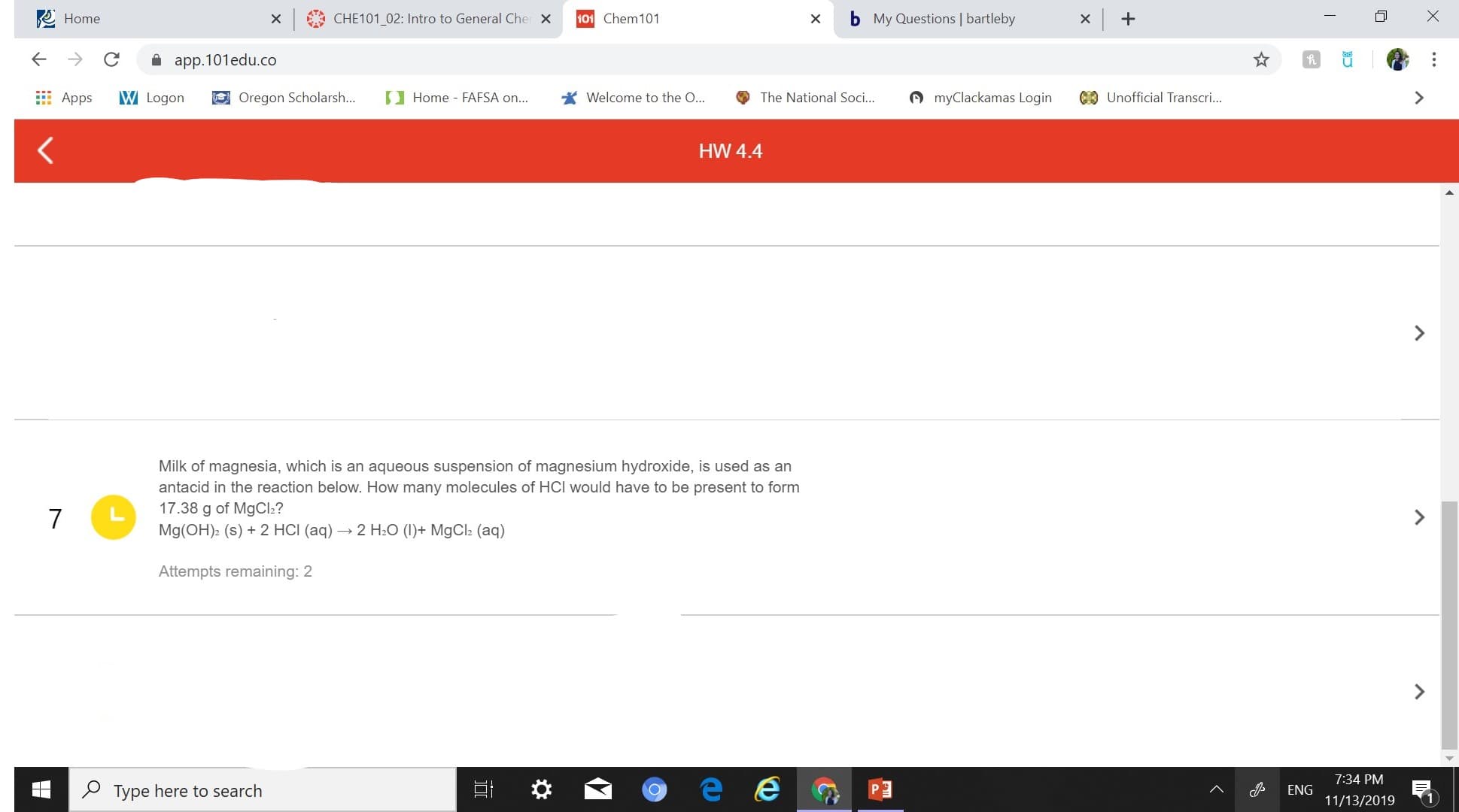 x+
Home
X CHE101 02: Intro to General Che x
X
101 Chem 101
My Questions | bartleby
app.101edu.co
CUnofficial Transcri...
Welcome to the O...
myClackamas Login
W Logon
Oregon Scholarsh...
Home - FAFSA on...
The National Soc...
Apps
HW 4.4
Milk of magnesia, which is an aqueous suspension of magnesium hydroxide, is used as an
antacid in the reaction below. How many molecules of HCI would have to be present to form
17.38 g of MgCl?
7
Mg(OH)2 (s)
2 HCI (aq)2 H2O (I)MgCla (aq)
Attempts remaining: 2
7:34 PM
Type here to search
ENG
11/13/2019
