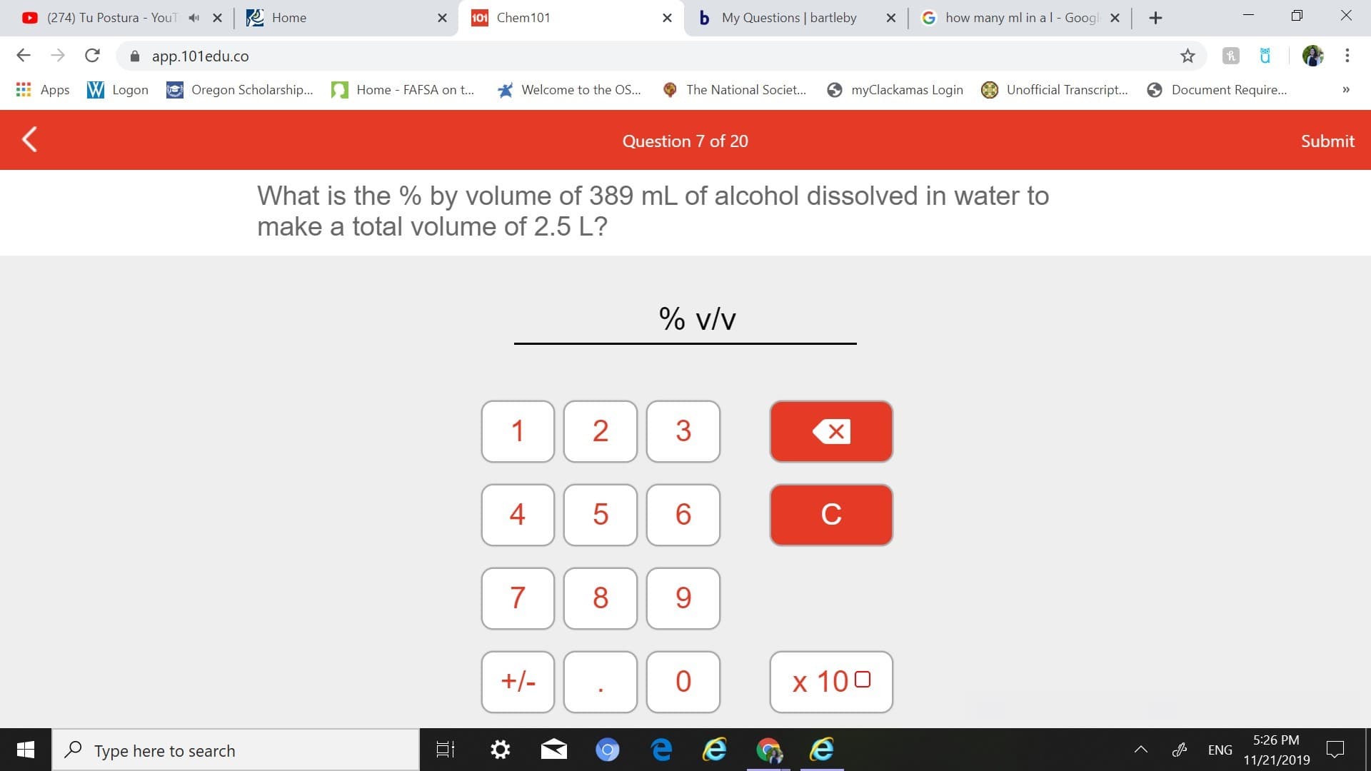 101 Chem 101
b
My Questions | bartleby
x Ghow many ml in a l - Googl x
X
(274) Tu Postura YouT X
Home
app.101edu.co
Oregon Scholarship....
myClackamas Login
Unofficial Transcript...
Welcome to the OS...
Document Require...
Apps WLogon
Home - FAFSA on ...
The National Societ...
>
Submit
Question 7 of 20
What is the % by volume of 389 mL of alcohol dissolved in water to
make a total volume of 2.5 L?
% v/v
2
1
4
5
6
с
7
8
+-
0
x 100
5:26 PM
Type here to search
о
ENG
11/21/2019
+
3
LO
