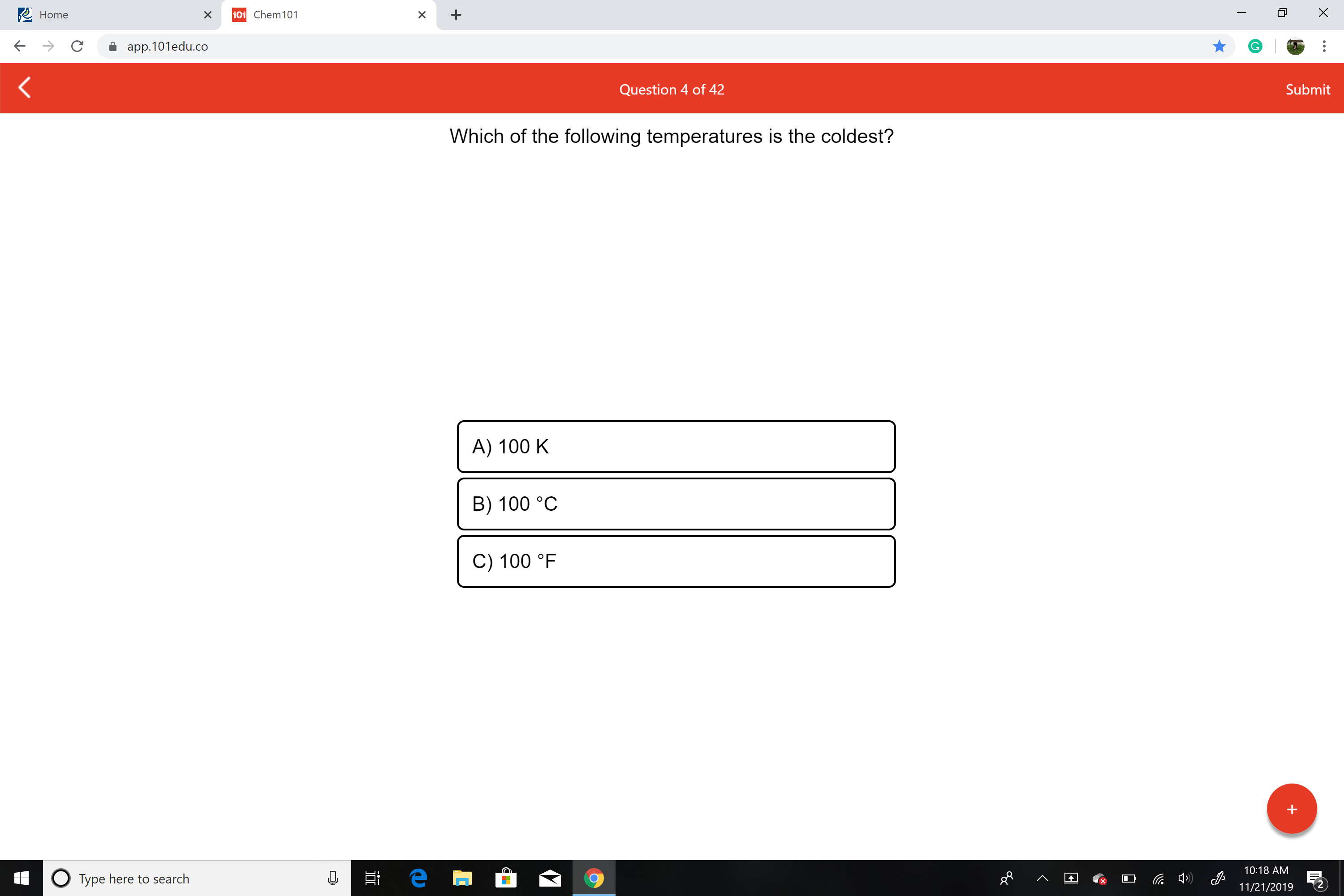 X
Home
101 Chem 101
X
X
app.101edu.co
Submit
Question 4 of 42
Which of the following temperatures is the coldest?
A) 100 K
B) 100 °C
C) 100 °F
10:18 AM
е
OType here to search
11/21/2019
