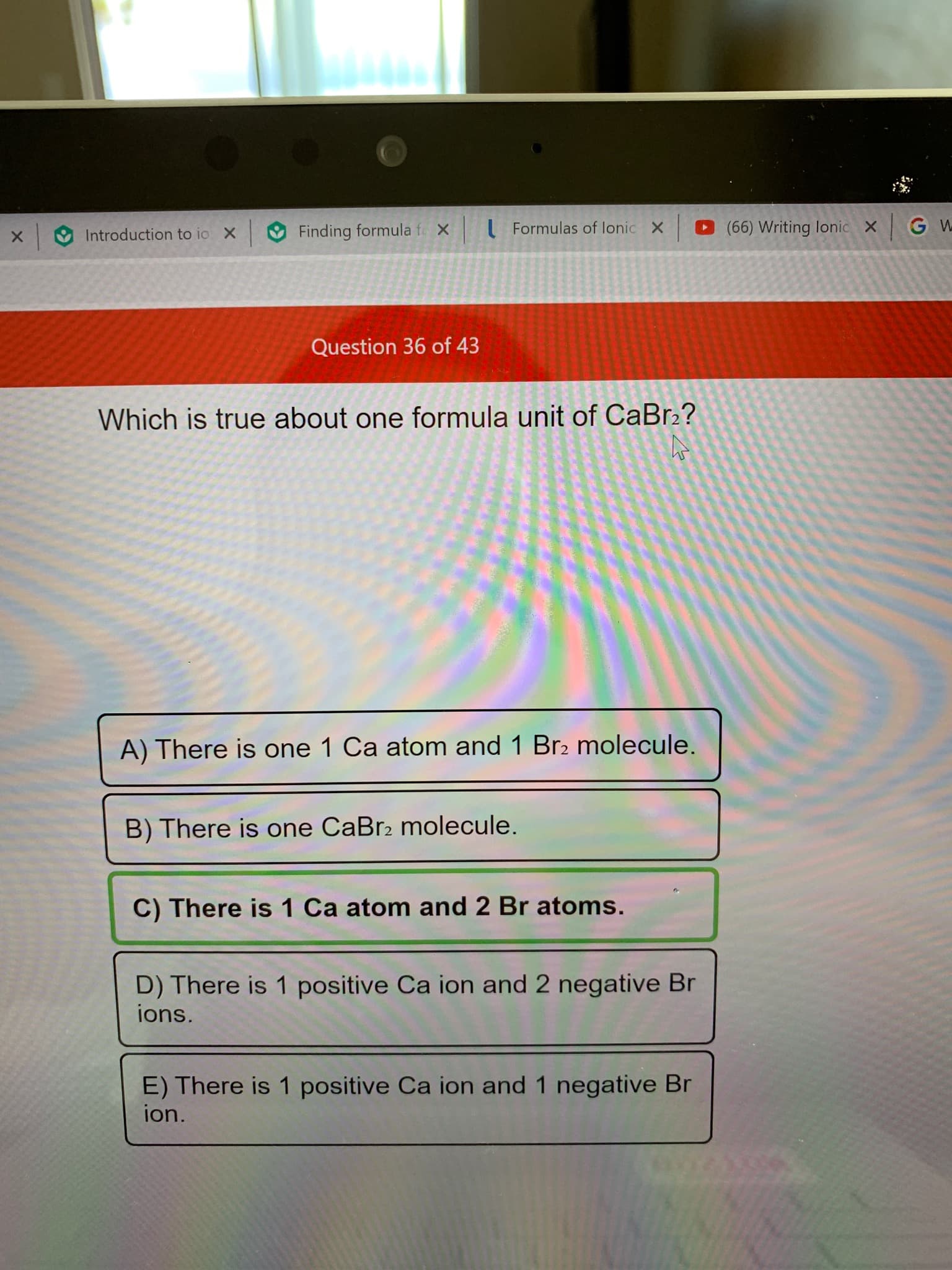 (66) Writing lonic X G W
Formulas of lonic
X
X
Finding formula f
X
Introduction to io
Question 36 of 43
Which is true about one formula unit of CaBr2?
A) There is one 1 Ca atom and 1 Br2 molecule.
B) There is one CaBr2 molecule.
C) There is 1 Ca atom and 2 Br atoms.
D) There is 1 positive Ca ion and 2 negative Br
ions.
E) There is 1 positive Ca ion and 1 negative Br
ion.
