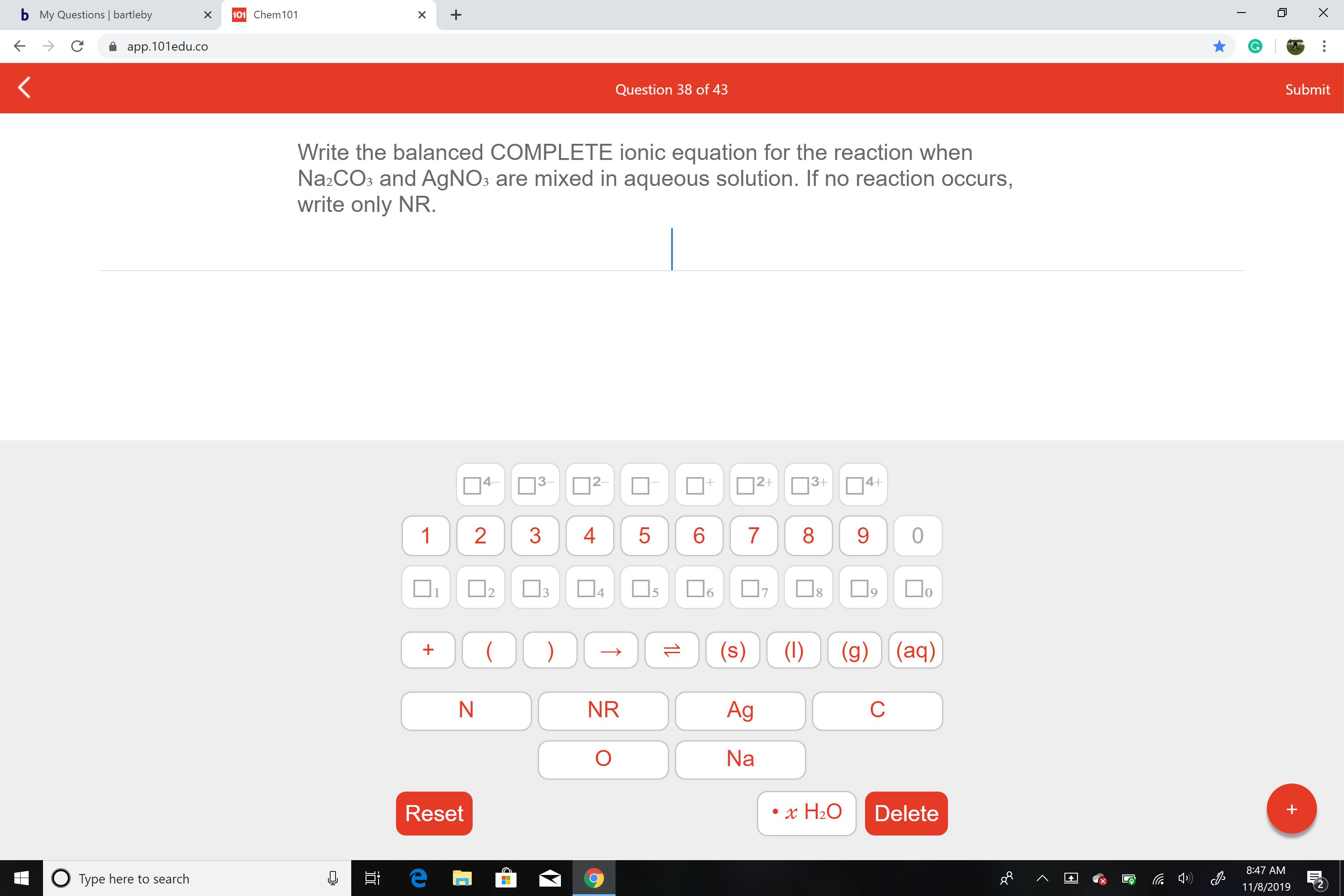 X
bMy Questions | bartleby
101 Chem 101
X
X
app.101edu.co
Submit
Question 38 of 43
Write the balanced COMPLETE ionic equation for the reaction when
Na2CO3 and AgNOs are mixed in aqueous solution. If no reaction occurs,
write only NR.
4-
|2-
|2+
3+
4+
+
83
1
2
3
4
5
6
7
0
4
3
17
1
5
(g) (aq)
(s)
(1)
NR
Ag
С
N
Na
Reset
Delete
x H20
8:47 AM
е
OTYPE here to search
11/8/2019
S
LO
