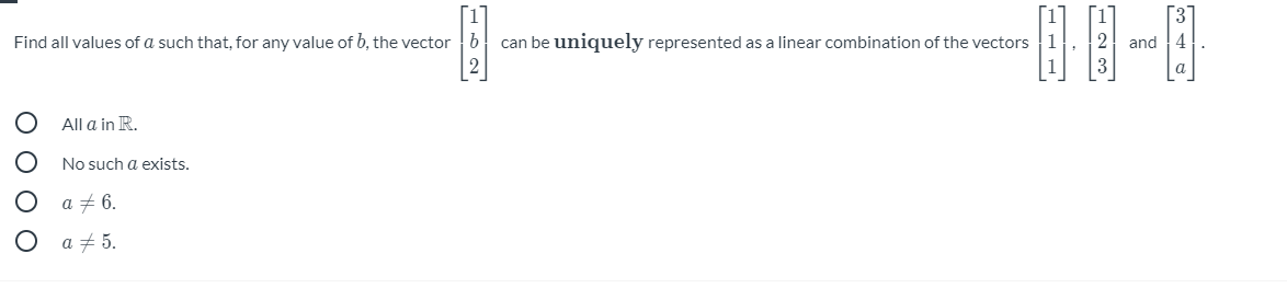 Find all values of a such that, for any value of b, the vector
can be uniquely represented as a linear combination of the vectors 1
and 14
All a in R.
No such a exists.
a + 6.
a + 5.
O O O O
