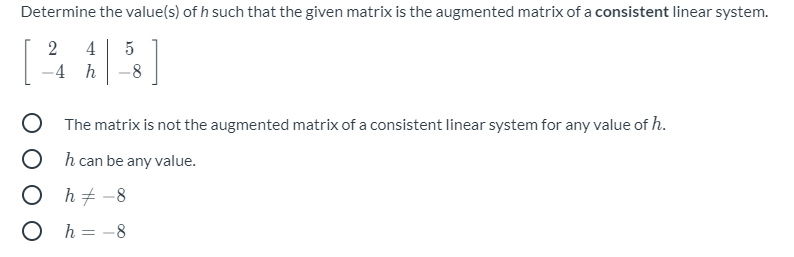 Determine the value(s) of h such that the given matrix is the augmented matrix of a consistent linear system.
2
4
5
-4 h
-8
O The matrix is not the augmented matrix of a consistent linear system for any value of h.
O h can be any value.
O h+ -8
O h = -8
