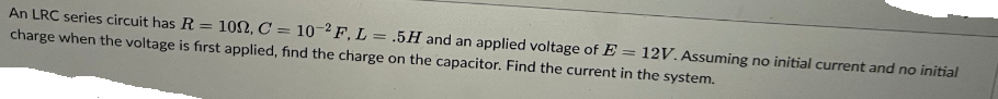 An LRC series circuit has R = 1002, C = 10-2F, L = .5H and an applied voltage of E= 12V. Assuming no initial current and no initial
charge when the voltage is first applied, find the charge on the capacitor. Find the current in the system.