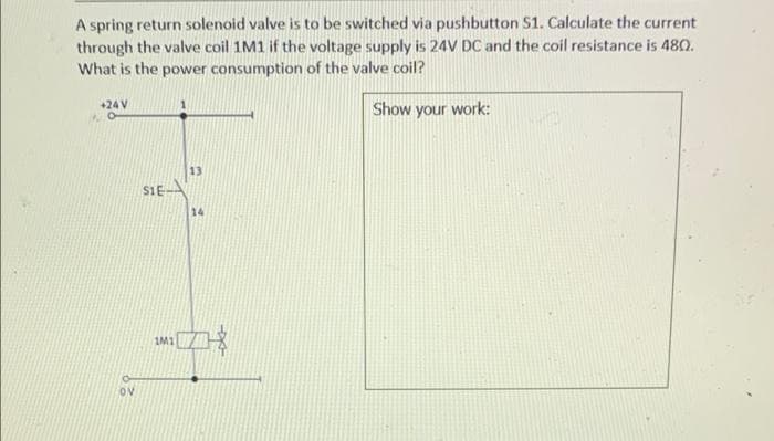 A spring return solenoid valve is to be switched via pushbutton S1. Calculate the current
through the valve coil 1M1 if the voltage supply is 24V DC and the coil resistance is 48O.
What is the power consumption of the valve coil?
+24 V
Show your work:
13
S1E
14
IM1
Ov
