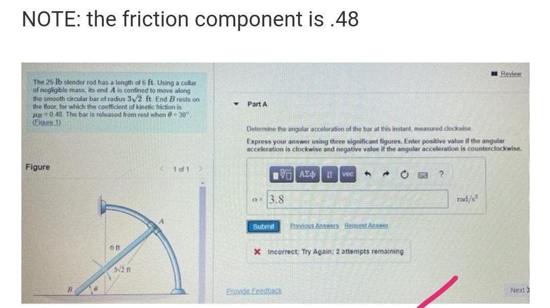 NOTE: the friction component is .48
Review
The 25-lb slender rod has a length of 6 ft Using a collar
of nogligible mass, its end A is confined to move along
the smooth circular bar of radius 3/2 ft End B rests on
the floor, for which the coetficient of kinetic friction is
HH =0.48 The bar is released from rest when @- 30
(Figure 1)
Part A
Determine the angular acceleration of the bar at this instant, measured dockwine
Express your answer using three significant figures. Enter positive value if the angular
acceleration is clockwise and negative value if the angular acceleration is counterciockwise.
Figure
1 of 1>
Vo AEO t vec
a= 3.8
rad/s
Submit
Previous Answrs Request Answer
X Incorrect; Try Again: 2 attempts remaining
32 ft
Provide Feedbeck
Next
