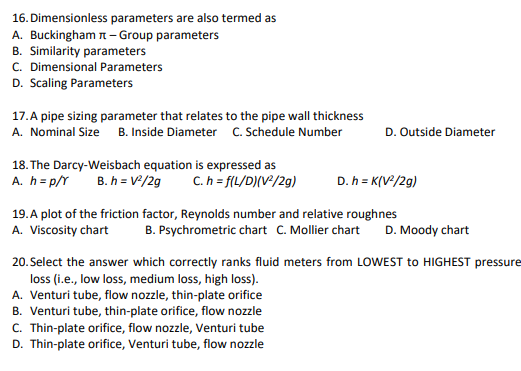 16. Dimensionless parameters are also termed as
A. Buckingham n - Group parameters
B. Similarity parameters
C. Dimensional Parameters
D. Scaling Parameters
17.A pipe sizing parameter that relates to the pipe wall thickness
A. Nominal Size B. Inside Diameter C. Schedule Number
D. Outside Diameter
18. The Darcy-Weisbach equation is expressed as
A. h = p/Y B. h = V²/2g
C. h = f(L/D)(V²/2g)
D. h = K(V*/2g)
19. A plot of the friction factor, Reynolds number and relative roughnes
A. Viscosity chart
B. Psychrometric chart C. Mollier chart
D. Moody chart
20. Select the answer which correctly ranks fluid meters from LOWEST to HIGHEST pressure
loss (i.e., low loss, medium loss, high loss).
A. Venturi tube, flow nozzle, thin-plate orifice
B. Venturi tube, thin-plate orifice, flow nozzle
C. Thin-plate orifice, flow nozzle, Venturi tube
D. Thin-plate orifice, Venturi tube, flow nozzle
