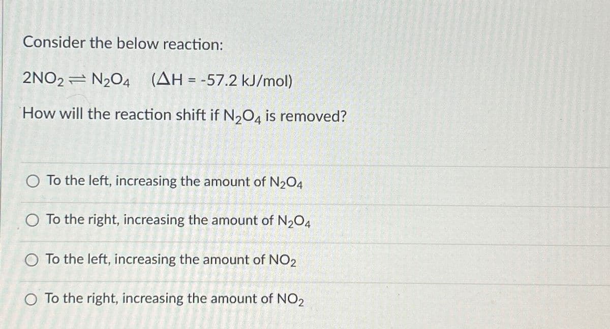 Consider the below reaction:
2NO2 N2O4 (AH = -57.2 kJ/mol)
How will the reaction shift if N₂O4 is removed?
O To the left, increasing the amount of N₂O4
O To the right, increasing the amount of N2O4
O To the left, increasing the amount of NO2
O To the right, increasing the amount of NO2