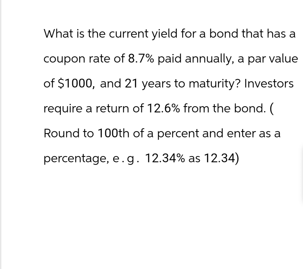 What is the current yield for a bond that has a
coupon rate of 8.7% paid annually, a par value
of $1000, and 21 years to maturity? Investors
require a return of 12.6% from the bond. (
Round to 100th of a percent and enter as a
percentage, e.g. 12.34% as 12.34)