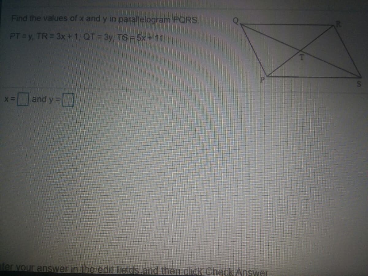 Find the values of x and y in parallelogram PORS.
PT y, TR= 3x+ 1, QT = 3y, TS = 5x+11
*-and y =
ater your answer in the edit ields and then click Check Answer.
