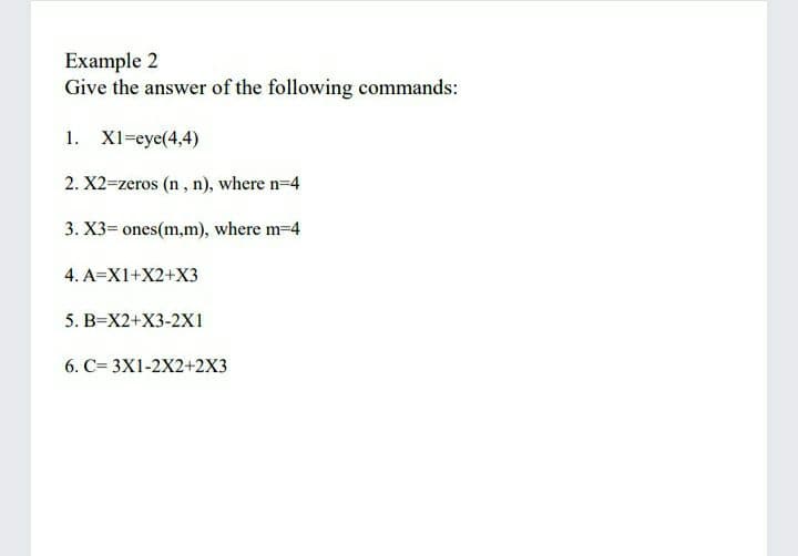 Example 2
Give the answer of the following commands:
1. X1=eye(4,4)
2. X2=zeros (n, n), where n-4
3. X3= ones(m,m), where m-4
4. A=X1+X2+X3
5. B=X2+X3-2X1
6. C= 3X1-2X2+2X3
