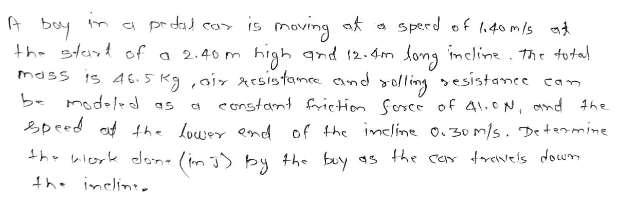 in
bay
the start of a 2.40m
a prdad cas is moving at o sperd of li40m/s at
high and 12.4m long imcline. the fotal
mass is 46.5 Kg ,gir xesistance and
be modeled as
sesistanee can
constant frietion Sorcé of Al.ON, and the
Speed af the louwer end of the incline 0.30/s. Determine
the wiork done (im J) by the boy as the car forevels down
the inclinee
