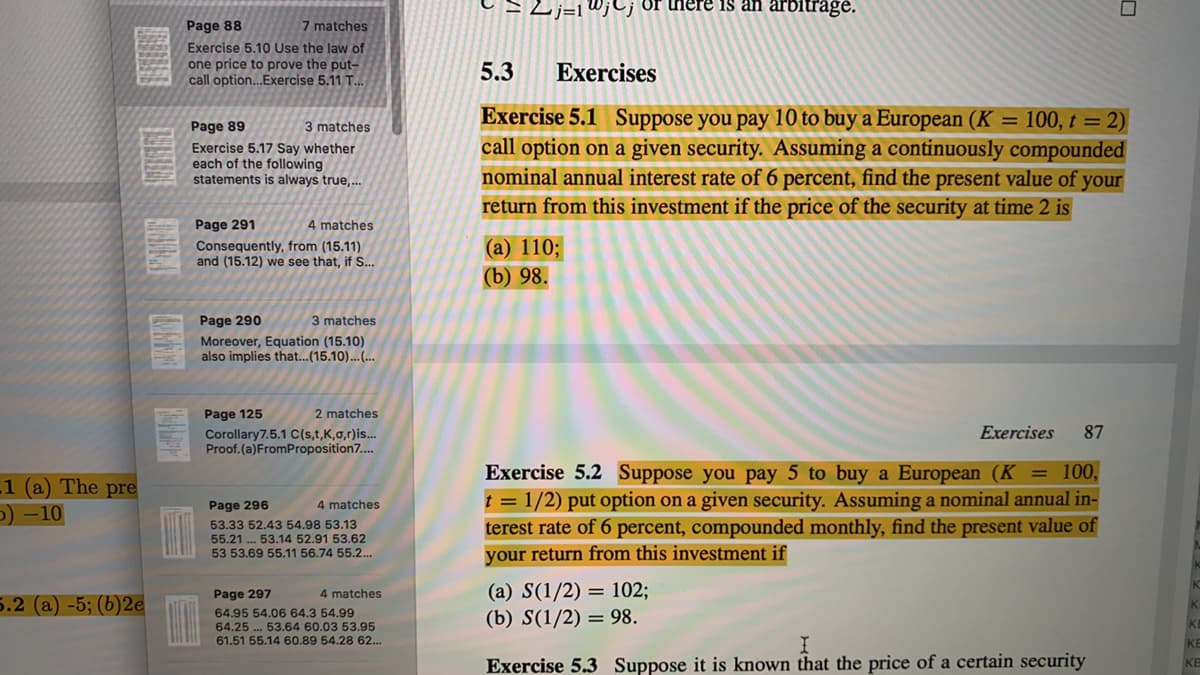 W;C; Or there is an arbitrage.
Page 88
7 matches
Exercise 5.10 Use the law of
one price to prove the put-
call option..Exercise 5.11 T.
5.3
Exercises
Exercise 5.1 Suppose you pay 10 to buy a European (K = 100, t = 2)
call option on a given security. Assuming a continuously compounded
nominal annual interest rate of 6 percent, find the present value of your
return from this investment if the price of the security at time 2 is
Page 89
3 matches
Exercise 5.17 Say whether
each of the following
statements is always true,..
Page 291
4 matches
Consequently, from (15.11)
and (15.12) we see that, if S..
(a) 110;
(b) 98.
Page 290
3 matches
Moreover, Equation (15.10)
also implies that...(15.10)...(...
Page 125
2 matches
Exercises
87
Corollary7.5.1 C(s,t,K,0,r)is...
Proof.(a)FromProposition7..
Exercise 5.2 Suppose you pay 5 to buy a European (K= 100,
t = 1/2) put option on a given security. Assuming a nominal annual in-
terest rate of 6 percent, compounded monthly, find the present value of
your return from this investment if
1 (a) The pre
O) -10
Page 296
4 matches
53.33 52.43 54.98 53.13
55.21 .. 53.14 52.91 53.62
53 53.69 55.11 56.74 55.2..
(a) S(1/2) = 102;
(b) S(1/2) = 98.
Page 297
4 matches
5.2 (a) -5; (b)2e
64.95 54.06 64.3 54.99
64.25 . 53.64 60.03 53.95
61.51 55.14 60.89 54.28 62..
Exercise 5.3 Suppose it is known that the price of a certain security
