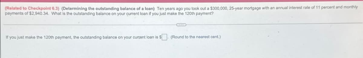 (Related to Checkpoint 6.3) (Determining the outstanding balance of a loan) Ten years ago you took out a $300,000, 25-year mortgage with an annual interest rate of 11 percent and monthly
payments of $2,940.34. What is the outstanding balance on your current loan if you just make the 120th payment?
If you just make the 120th payment, the outstanding balance on your current loan is $. (Round to the nearest cent.)