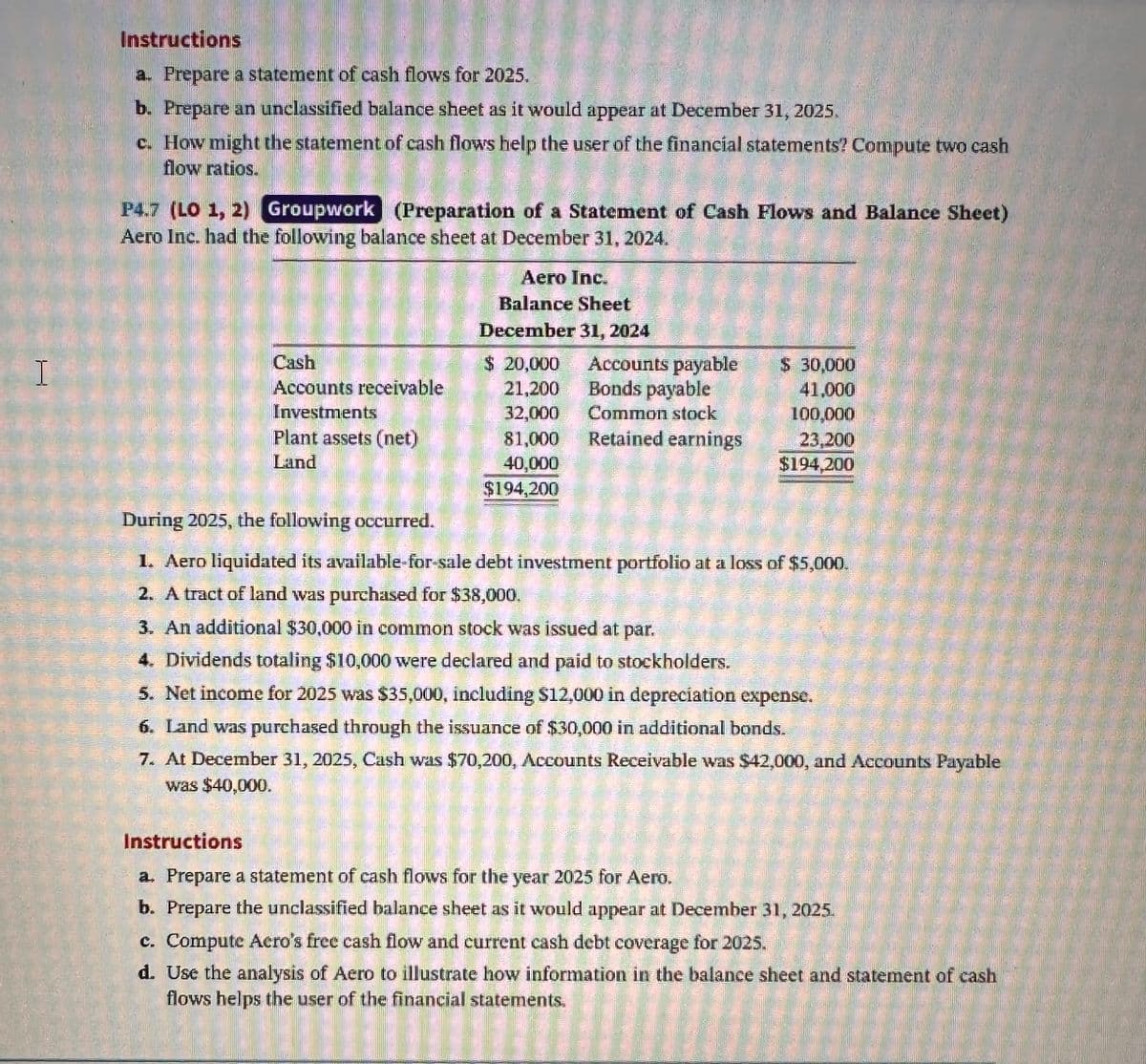 Instructions
a. Prepare a statement of cash flows for 2025.
b. Prepare an unclassified balance sheet as it would appear at December 31, 2025.
c. How might the statement of cash flows help the user of the financial statements? Compute two cash
flow ratios.
P4.7 (LO 1, 2) Groupwork (Preparation of a Statement of Cash Flows and Balance Sheet)
Aero Inc. had the following balance sheet at December 31, 2024.
Aero Inc.
Balance Sheet
December 31, 2024
Cash
$ 20,000
I
Accounts payable
$ 30,000
Accounts receivable
Investments
21,200
Bonds payable
41,000
32,000
Common stock
100,000
Plant assets (net)
Land
81,000
Retained earnings
23,200
40,000
$194,200
$194,200
During 2025, the following occurred.
1. Aero liquidated its available-for-sale debt investment portfolio at a loss of $5,000.
2. A tract of land was purchased for $38,000.
3. An additional $30,000 in common stock was issued at par.
4. Dividends totaling $10,000 were declared and paid to stockholders.
5. Net income for 2025 was $35,000, including $12,000 in depreciation expense.
6. Land was purchased through the issuance of $30,000 in additional bonds.
7. At December 31, 2025, Cash was $70,200, Accounts Receivable was $42,000, and Accounts Payable
was $40,000.
Instructions
a. Prepare a statement of cash flows for the year 2025 for Aero.
b. Prepare the unclassified balance sheet as it would appear at December 31, 2025.
c. Compute Aero's free cash flow and current cash debt coverage for 2025.
d. Use the analysis of Aero to illustrate how information in the balance sheet and statement of cash
flows helps the user of the financial statements.