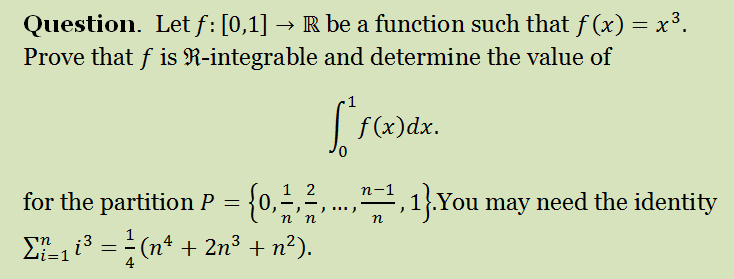 Question. Let f : [0,1] → R be a function such that f (x) = x³.
Prove that f is R-integrable and determine the value of
| f(x)dx.
1 2
n-1
for the partition P = {0,÷,²,...,",1}.You may need the identity
n
ΣL13 =(n4 + 2n3 + n2).
