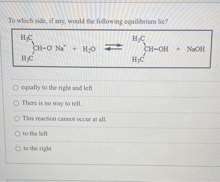 To which side, if any, would the following equilibrium lie?
H₂C
H₂C
CH-O Na + H₂O →
H3C
O equally to the right and left
O There is no way to tell.
O This reaction cannot occur at all.
O to the left
O to the right
CH-OH + NaOH
H3C