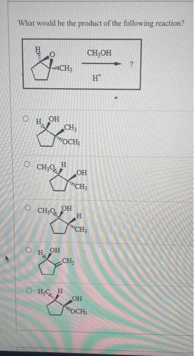 What would be the product of the following reaction?
О
Н 0
ICH
ОН
OCH3% Н
CH3
OCH;
CH30,
OH
ОН
_CH,
H₂CH
Н
ОН
CH3
H
CH3OH
CH3
ОН
HOCH
H™