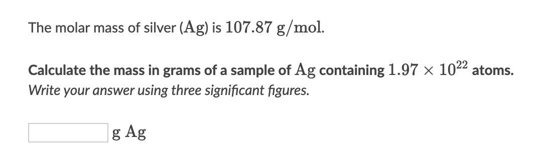 The molar mass of silver (Ag) is 107.87 g/mol.
Calculate the mass in grams of a sample of Ag containing 1.97 × 102² atoms.
Write your answer using three significant figures.
g Ag