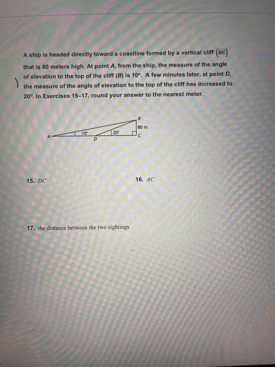 A ship is headed directly toward a coastline formed by a vertical cliff (BC)
that is 80 meters high. At point A, from the ship, the measure of the angle
of elevation to the top of the cliff (B) is 10°. A few minutes later, at point D,
the measure of the angle of elevation to the top of the cliff has increased to
20°. In Exercises 15-17, round your answer to the nearest meter.
80 m
10
20°
15. DC
16. AC
17. the distance between the two sightings
