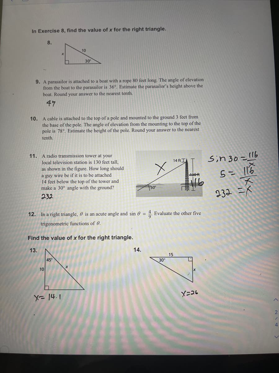 In Exercise 8, find the value of x for the right triangle.
8.
10
30
9. A parasailor is attached to a boat with a rope 80 feet long. The angle of elevation
from the boat to the parasailor is 36°. Estimate the parasailor's height above the
boat. Round your answer to the nearest tenth.
47
10. A cable is attached to the top of a pole and mounted to the ground 3 feet from
the base of the pole. The angle of elevation from the mounting to the top of the
pole is 78°. Estimate the height of the pole. Round your answer to the nearest
tenth.
Sin 30=116
5= |16
11. A radio transmission tower at your
14 ft I
local television station is 130 feet tall,
as shown in the figure. How long should
a guy wire be if it is to be attached
14 feet below the top of the tower and
make a 30° angle with the ground?
30°
232 =k
232
12. In a right triangle, 0 is an acute angle and sin 0 = 4. Evaluate the other five
trigonometric functions of 0.
Find the value of x for the right triangle.
13.
14.
15
45°
30°
10
X-26
4.
