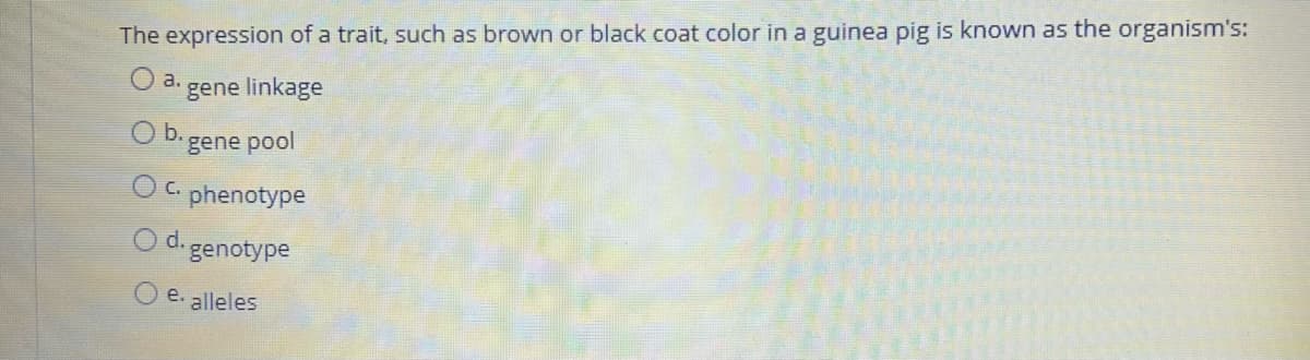 The expression of a trait, such as brown or black coat color in a guinea pig is known as the organism's:
a.
gene linkage
b.
gene pool
O c.
phenotype
Od.
genotype
O e. alleles
