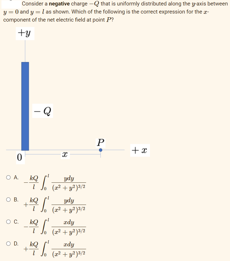 Consider a negative charge -Q that is uniformly distributed along the y-axis between
y = 0 and y =l as shown. Which of the following is the correct expression for the x-
component of the net electric field at point P?
+y
- Q
+ x
O A.
kQ
ydy
(x² + y?)3/2
O B.
kQ
ydy
+
lo (x² + y²)³/2
C.
kQ
ædy
(x² + y? )3/2
O D.
kQ
ædy
(x² + y²)3/2
