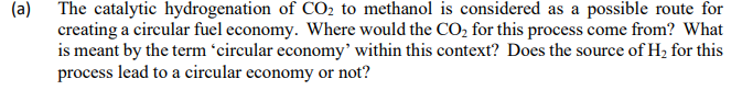 (a) The catalytic hydrogenation of CO2 to methanol is considered as a possible route for
creating a circular fuel economy. Where would the CO, for this process come from? What
is meant by the term 'circular economy’ within this context? Does the source of H2 for this
process lead to a circular economy or not?
