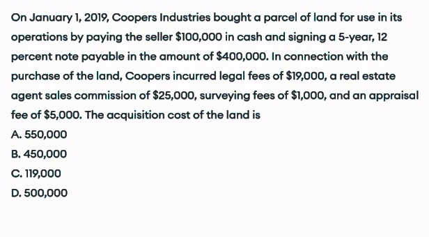 On January 1, 2019, Coopers Industries bought a parcel of land for use in its
operations by paying the seller $100,000 in cash and signing a 5-year, 12
percent note payable in the amount of $400,000. In connection with the
purchase of the land, Coopers incurred legal fees of $19,000, a real estate
agent sales commission of $25,000, surveying fees of $1,000, and an appraisal
fee of $5,000. The acquisition cost of the land is
A. 550,000
B. 450,000
C. 119,000
D. 500,000