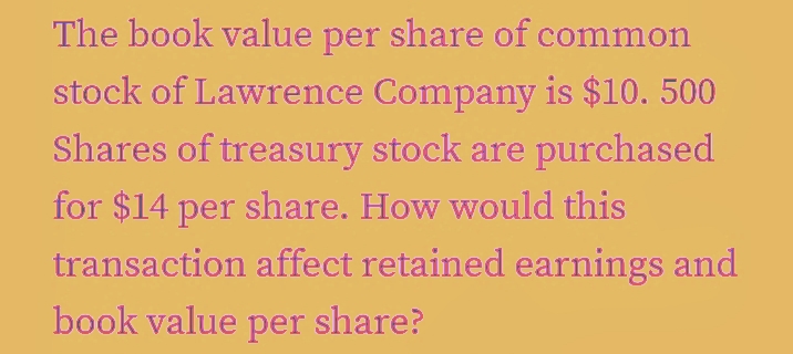 The book value per share of common
stock of Lawrence Company is $10.500
Shares of treasury stock are purchased
for $14 per share. How would this
transaction affect retained earnings and
book value per share?