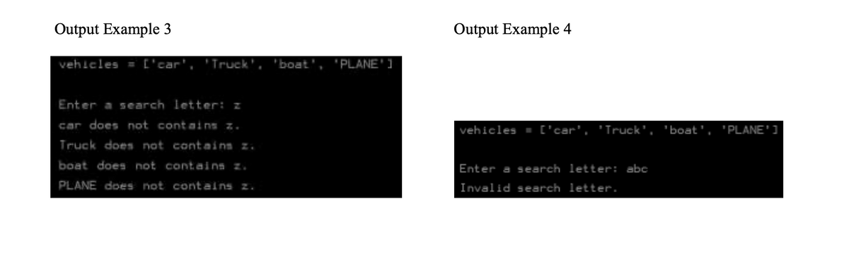 Output Example 3
Output Example 4
vehleles = ['car', 'Truck',
boat', 'PLANE'1
Enter a search letter: z
car does not contains z.
vehicles - ['car', 'Truck',
'boat', 'PLANE']
Truck does nat contains z.
boat does not contains z.
Enter a search letter: abc
PLANE does not contains z.
Invalid search letter.

