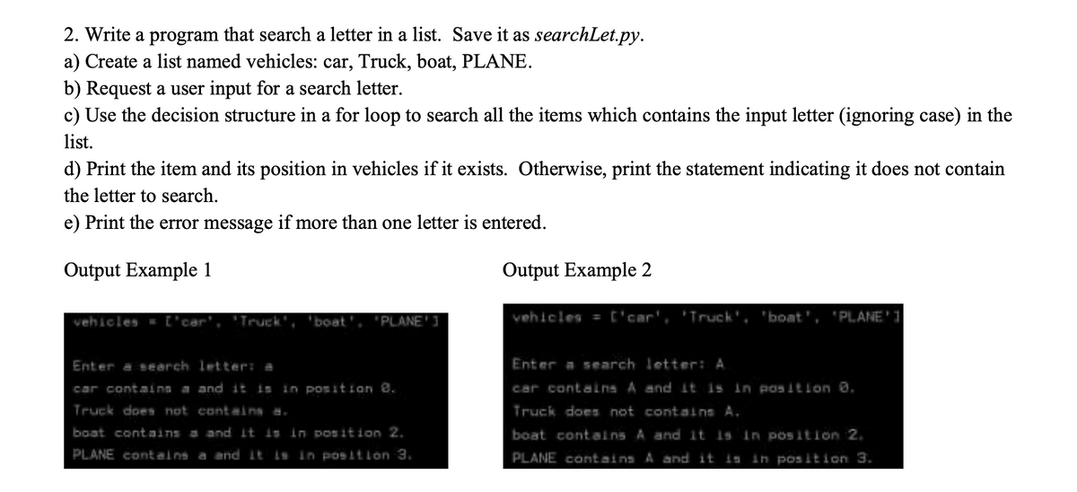 2. Write a program that search a letter in a list. Save it as searchLet.py.
a) Create a list named vehicles: car, Truck, boat, PLANE.
b) Request a user input for a search letter.
c) Use the decision structure in a for loop to search all the items which contains the input letter (ignoring case) in the
list.
d) Print the item and its position in vehicles if it exists. Otherwise, print the statement indicating it does not contain
the letter to search.
e) Print the error message if more than one letter is entered.
Output Example 1
Output Example 2
vehicles =
"Truck',
boat', 'PLANE'3
vehicles = ['car', 'Truck', 'boat', 'PLANE'
Enter a search letter: a
Enter a search letter: A
car containg a and it is in position 8.
car contalna A and it is In pos tlon 0.
Truck does not conteins .
Truck does not contains A.
boat contnins a and It is in position 2,
boat contains A and It Is In pos ition 2.
PLANE contains a and It is In positlon 3.
PLANE contains A and it is in position 3.
