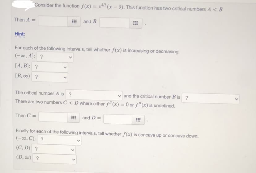 Consider the function f(x) = x/ (x – 9). This function has two critical numbers A <B
Then A =
and B
%3D
Hint:
For each of the following intervals, tell whether f(x) is increasing or decreasing.
(-00, A]: ?
[A, B]: ?
[B, 0) ?
The critical number A is ?
v and the critical number B is ?
There are two numbers C < D where either f" (x) = 0 or f"(x) is undefined.
Then C =
and D =
Finally for each of the following intervals, tell whether f(x) is concave up or concave down.
(-00, C): ?
(C, D) ?
(D, 0) ?
