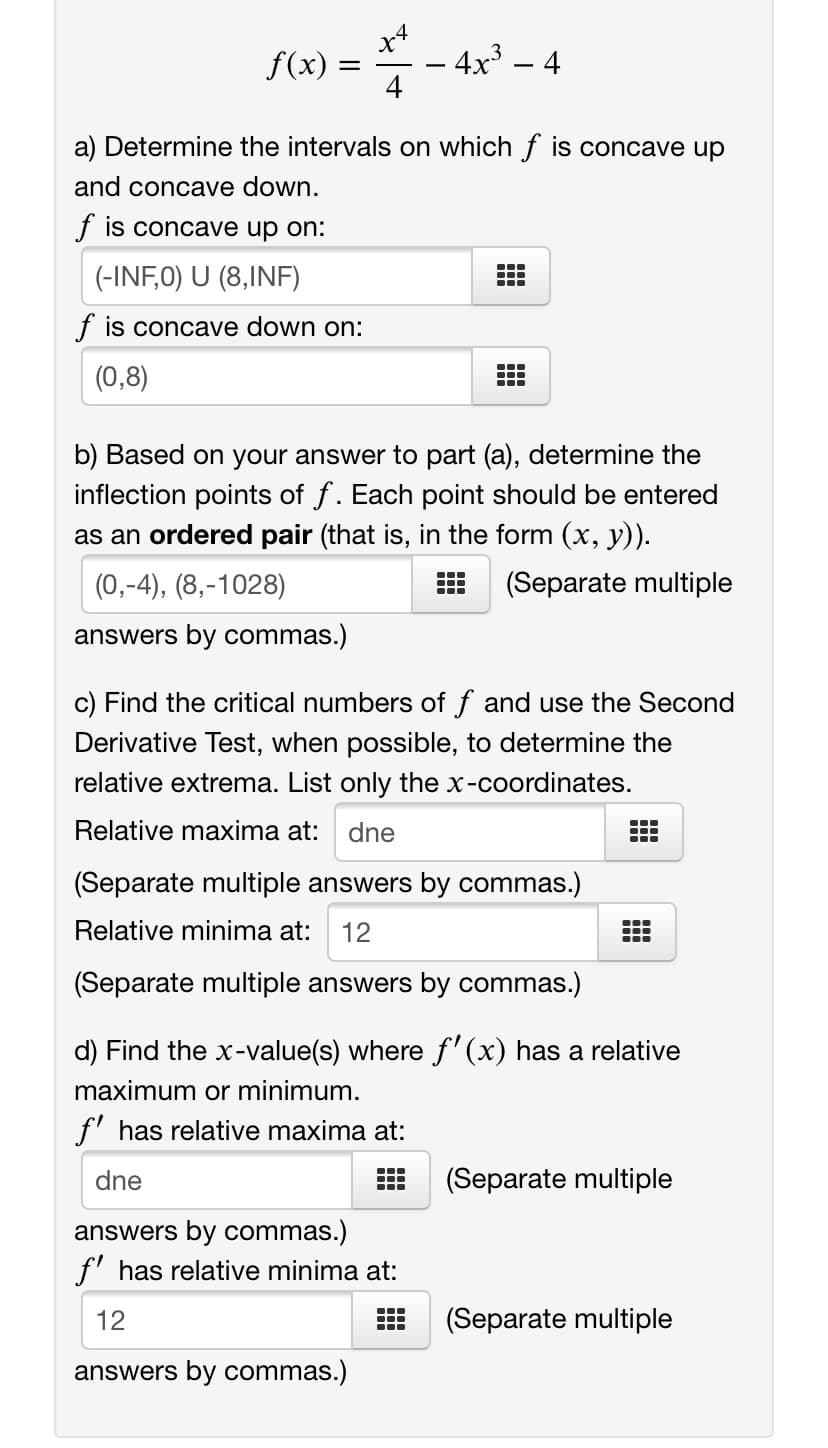 x4
- 4x³ – 4
4
f(x) =
-
a) Determine the intervals on which f is concave up
and concave down.
f is concave up on:
(-INF,0) U (8,INF)
...
...
f is concave down on:
(0,8)
b) Based on your answer to part (a), determine the
inflection points of f. Each point should be entered
as an ordered pair (that is, in the form (x, y)).
(0,-4), (8,-1028)
(Separate multiple
answers by commas.)
c) Find the critical numbers of f and use the Second
Derivative Test, when possible, to determine the
relative extrema. List only the x-coordinates.
Relative maxima at:
dne
(Separate multiple answers by commas.)
Relative minima at:
12
(Separate multiple answers by commas.)
d) Find the x-value(s) where f'(x) has a relative
maximum or minimum.
f' has relative maxima at:
...
dne
(Separate multiple
answers by commas.)
f' has relative minima at:
12
(Separate multiple
answers by commas.)
