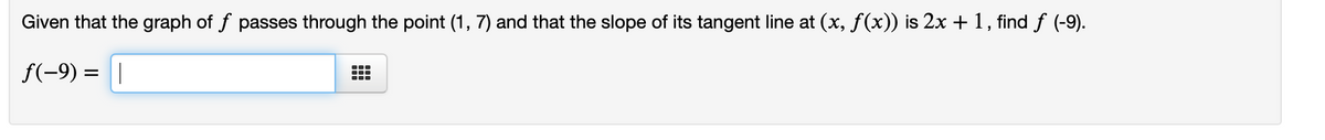 Given that the graph of f passes through the point (1, 7) and that the slope of its tangent line at (x, f(x)) is 2x + 1, find f (-9).
f(-9) = |
