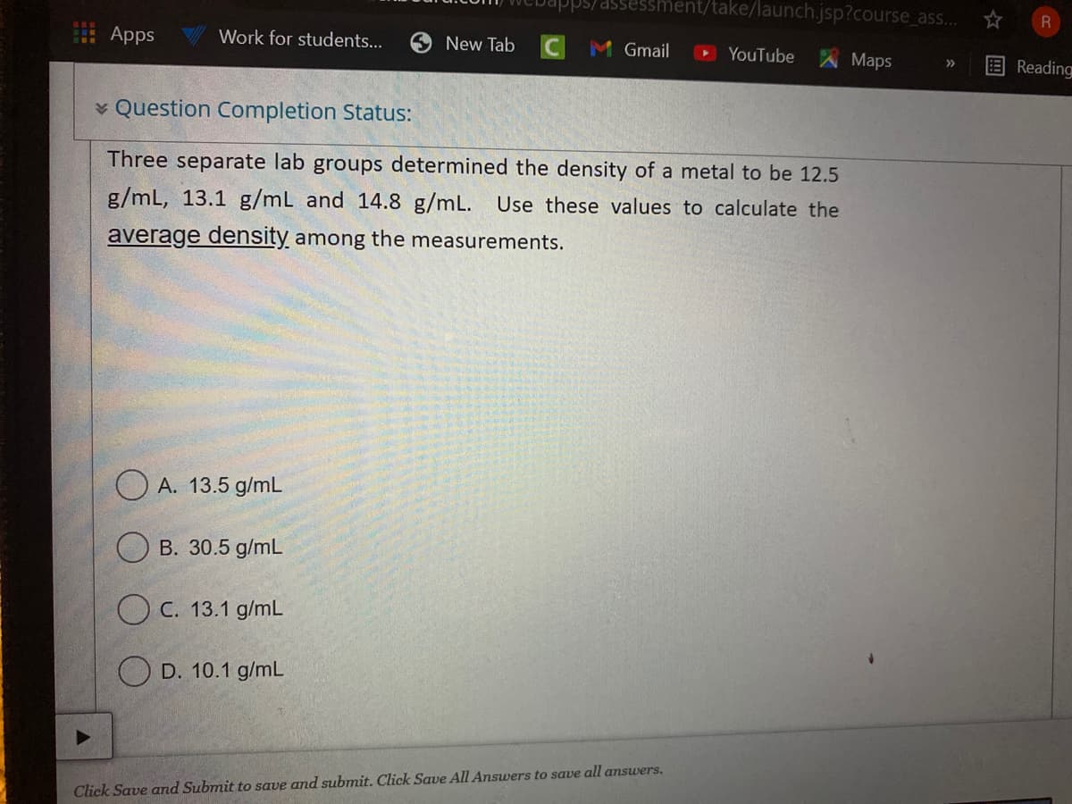 ps/assessment/take/launch.jsp?course_as..
Apps
Work for students...
New Tab
Gmail
YouTube
Maps
Reading
>>
v Question Completion Status:
Three separate lab groups determined the density of a metal to be 12.5
g/mL, 13.1 g/mL and 14.8 g/mL. Use these values to calculate the
average density among the measurements.
O A. 13.5 g/mL
B. 30.5 g/mL
O C. 13.1 g/mL
O D. 10.1 g/mL
Click Save and Submit to save and submit. Click Save All Answers to save all answers.
☆国
