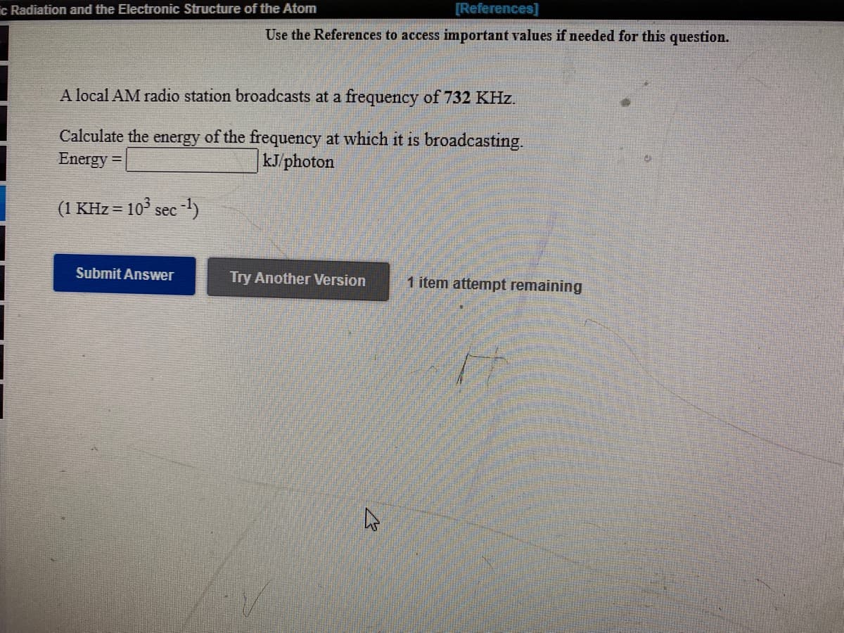 c Radiation and the Electronic Structure of the Atom
[References]
Use the References to access important values if needed for this question.
A local AM radio station broadcasts at a frequency of 732 KHz.
Calculate the energy of the frequency at which it is broadcasting.
Energy =
|kJ/photon
(1 KHz = 10° sec -1)
Submit Answer
Try Another Version
1 item attempt remaining
