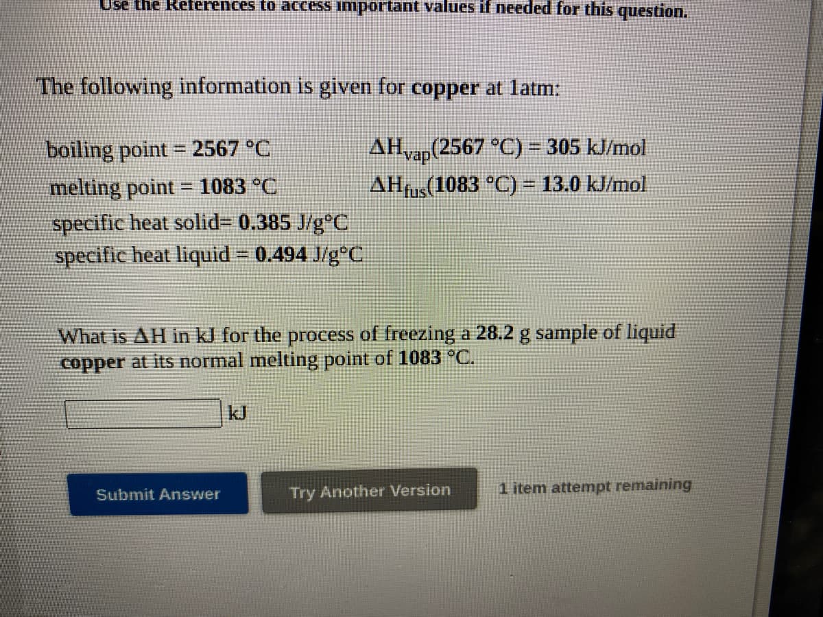 Use the References to access important values if needed for this question.
The following information is given for copper at latm:
AHvap(2567 °C) = 305 kJ/mol
AHfus(1083 °C) = 13.0 kJ/mol
boiling point = 2567 °C
melting point = 1083 °C
specific heat solid3 0.385 J/g°C
specific heat liquid = 0.494 J/g°C
What is AH in kJ for the process of freezing a 28.2 g sample of liquid
copper at its normal melting point of 1083 °C.
kJ
Try Another Version
1 item attempt remaining
Submit Answer
