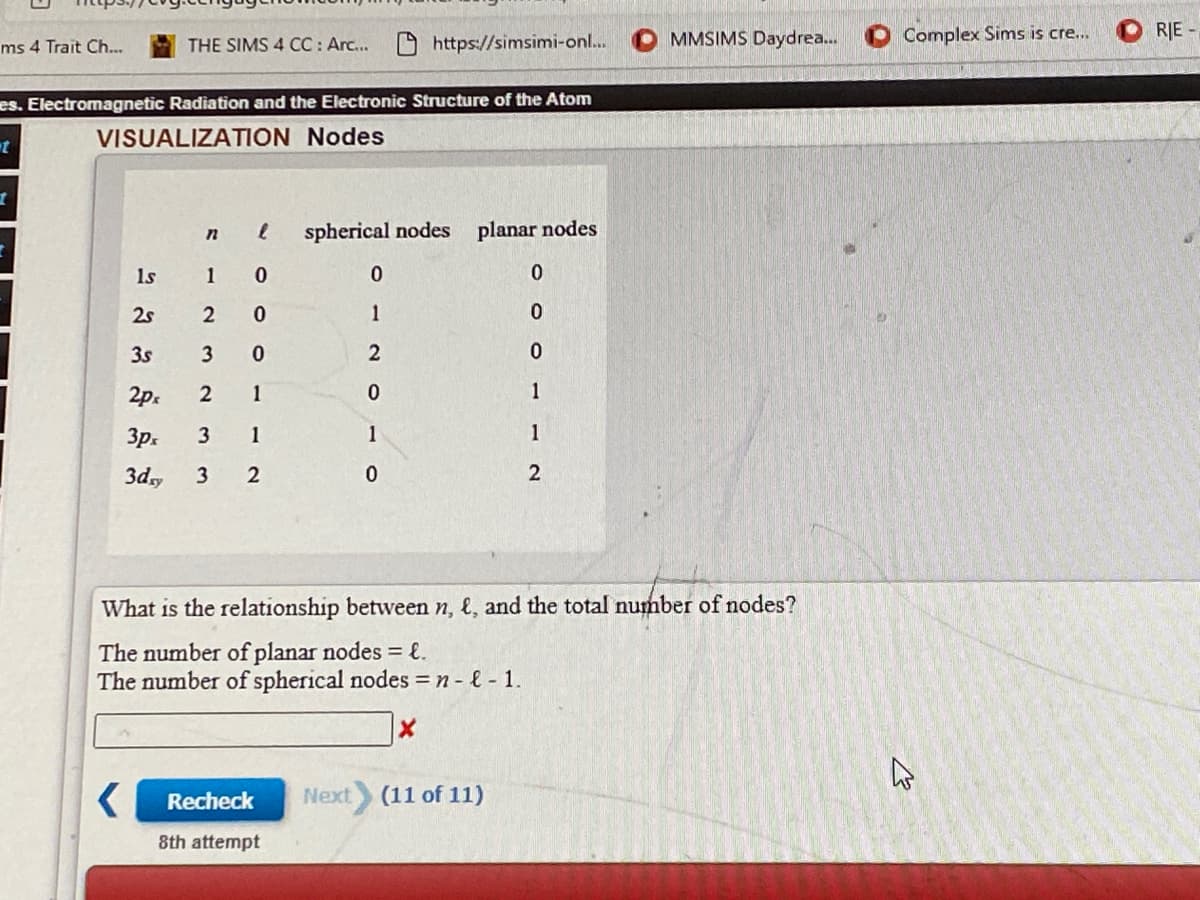 MMSIMS Daydrea.
Complex Sims is cre...
RJE -
ms 4 Trait Ch...
THE SIMS 4 CC : Arc... https://simsimi-on...
es. Electromagnetic Radiation and the Electronic Structure of the Atom
VISUALIZATION Nodes
spherical nodes
planar nodes
1s
1
2s
2
1
3s
3
2p.
2
1
1
3p.
3
1
1
1
3d,
3
2
What is the relationship between n, &, and the total number of nodes?
The number of planar nodes = {.
The number of spherical nodes = n - - 1.
Recheck
Next
(11 of 11)
8th attempt
