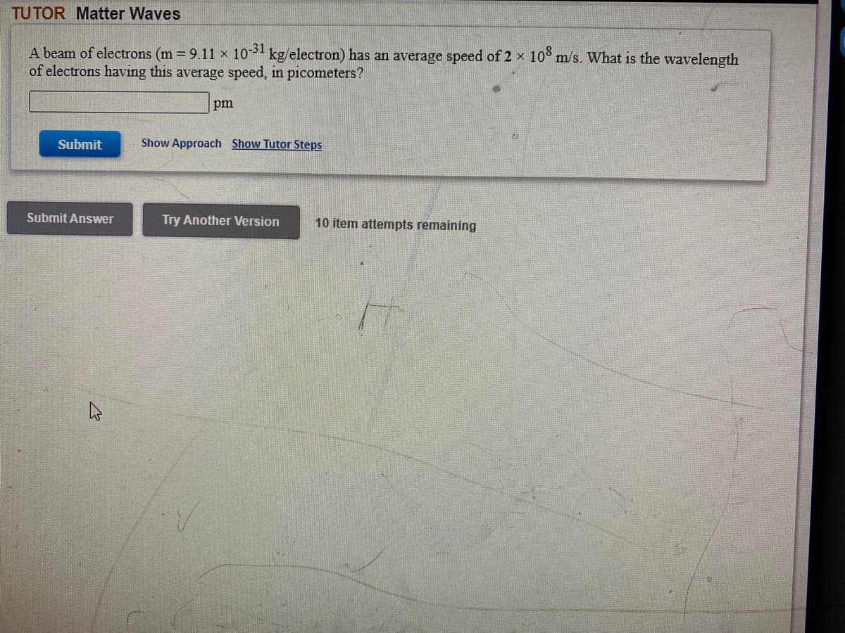 TUTOR Matter Waves
A beam of electrons (m 9.11 x 10 kg/electron) has an average speed of 2 x 10° m/s. What is the wavelength
of electrons having this average speed, in picometers?
pm
Submit
Show Approach Show Tutor Steps
Submit Answer
Try Another Version
10 item attempts remaining
