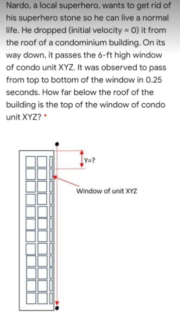 Nardo, a local superhero, wants to get rid of
his superhero stone so he can live a normal
life. He dropped (initial velocity = 0) it from
the roof of a condominium building. On its
way down, it passes the 6-ft high window
of condo unit XYZ. It was observed to pass
from top to bottom of the window in 0.25
seconds. How far below the roof of the
building is the top of the window of condo
unit XYZ? *
Y=?
Window of unit XYZ
