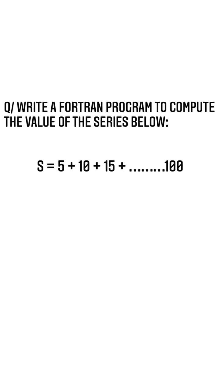 Q/ WRITE A FORTRAN PROGRAM TO COMPUTE
THE VALUE OF THE SERIES BELOW:
S= 5+ 10 + 15 + ........
